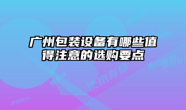 廣州包裝設(shè)備有哪些值得注意的選購要點